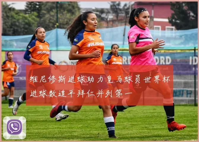 维尼修斯进球助力皇马球员世界杯进球数追平拜仁并列第一
