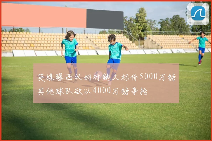 英媒曝西汉姆对鲍文标价5000万镑其他球队欲以4000万镑争抢