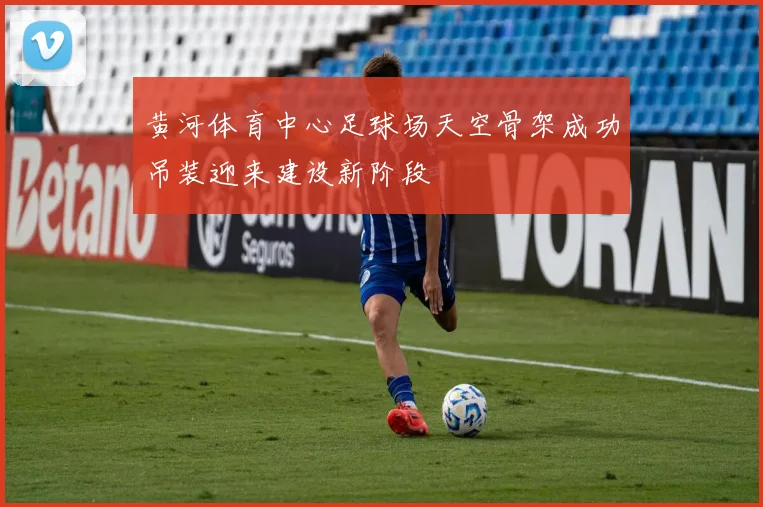 黄河体育中心足球场天空骨架成功吊装迎来建设新阶段