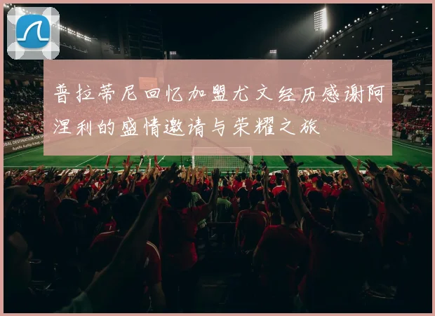 普拉蒂尼回忆加盟尤文经历感谢阿涅利的盛情邀请与荣耀之旅