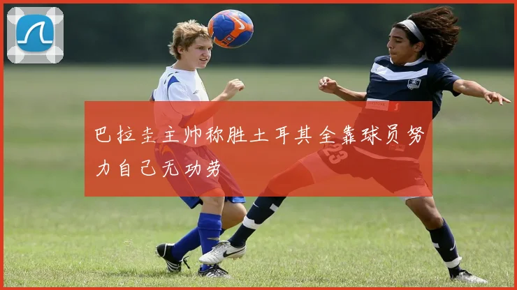 巴拉圭主帅称胜土耳其全靠球员努力自己无功劳