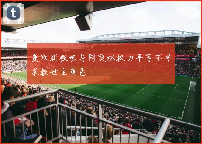 曼联新教练与阿莫林权力平等不寻求救世主角色