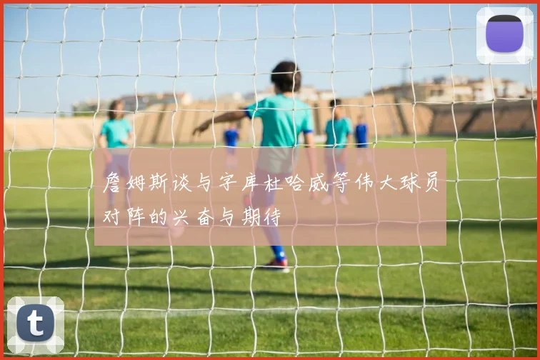 詹姆斯谈与字库杜哈威等伟大球员对阵的兴奋与期待