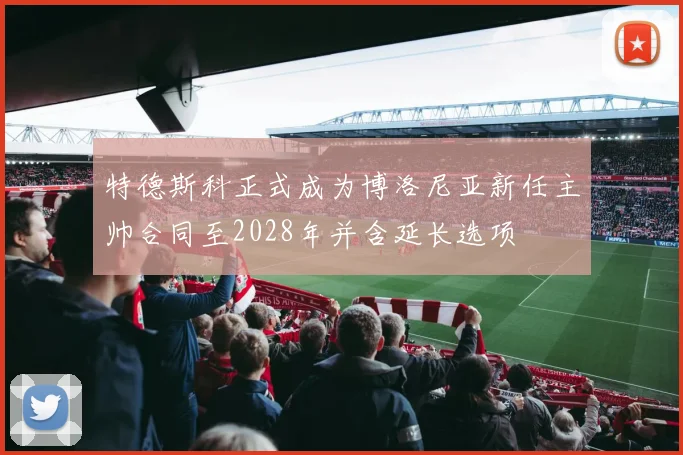 特德斯科正式成为博洛尼亚新任主帅合同至2028年并含延长选项