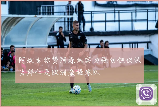 阿坎吉称赞阿森纳实力强劲但仍认为拜仁是欧洲最强球队