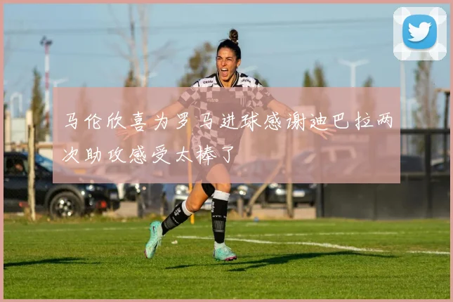 马伦欣喜为罗马进球感谢迪巴拉两次助攻感受太棒了