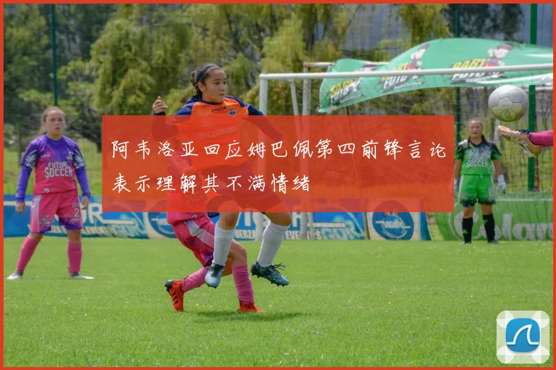 阿韦洛亚回应姆巴佩第四前锋言论表示理解其不满情绪