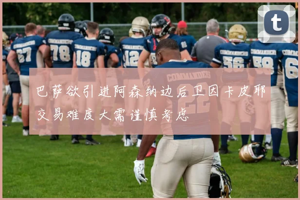 巴萨欲引进阿森纳边后卫因卡皮耶交易难度大需谨慎考虑
