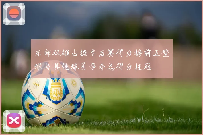 东部双雄占据季后赛得分榜前五登球与其他球员争夺总得分桂冠