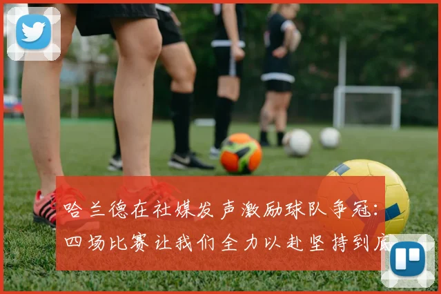 哈兰德在社媒发声激励球队争冠：四场比赛让我们全力以赴坚持到底